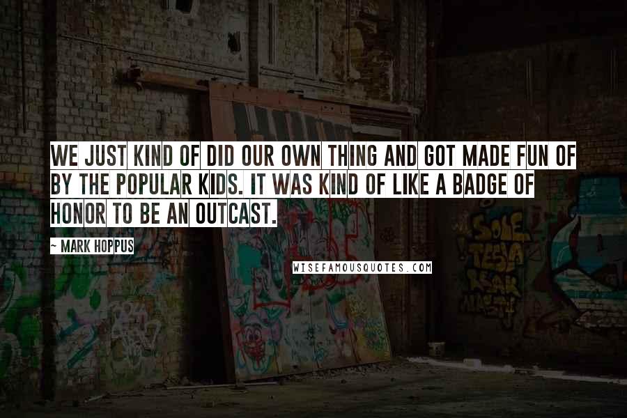 Mark Hoppus Quotes: We just kind of did our own thing and got made fun of by the popular kids. It was kind of like a badge of honor to be an outcast.