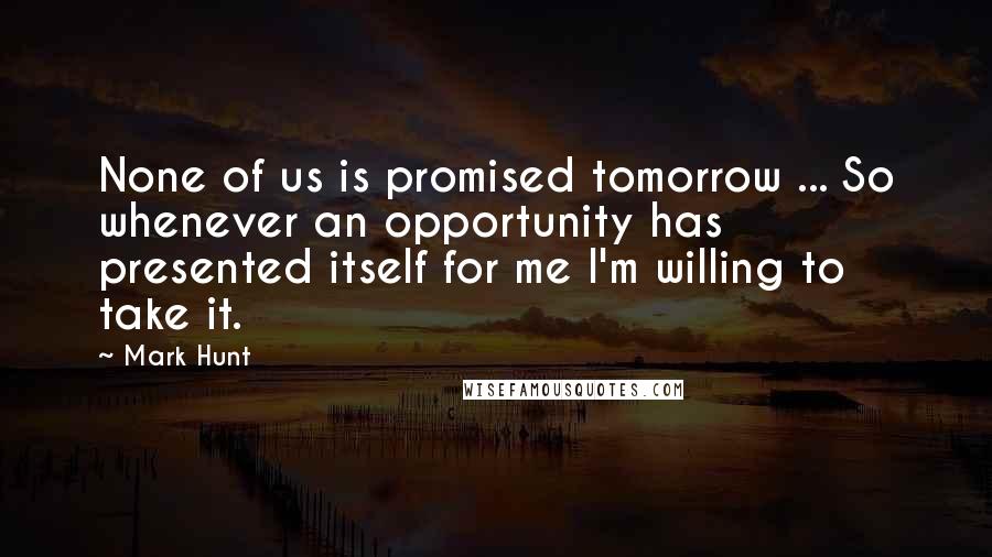 Mark Hunt Quotes: None of us is promised tomorrow ... So whenever an opportunity has presented itself for me I'm willing to take it.