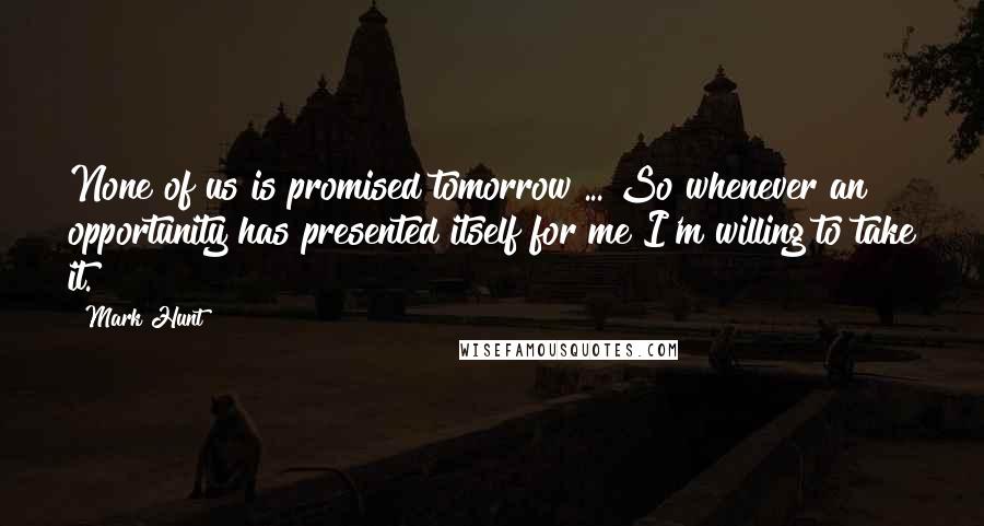 Mark Hunt Quotes: None of us is promised tomorrow ... So whenever an opportunity has presented itself for me I'm willing to take it.