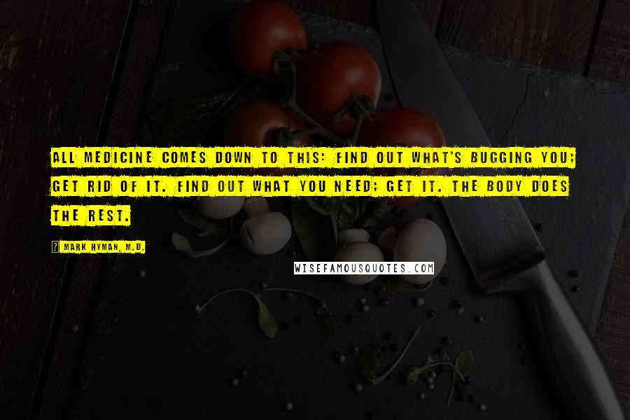 Mark Hyman, M.D. Quotes: All medicine comes down to this: Find out what's bugging you; get rid of it. Find out what you need; get it. The body does the rest.
