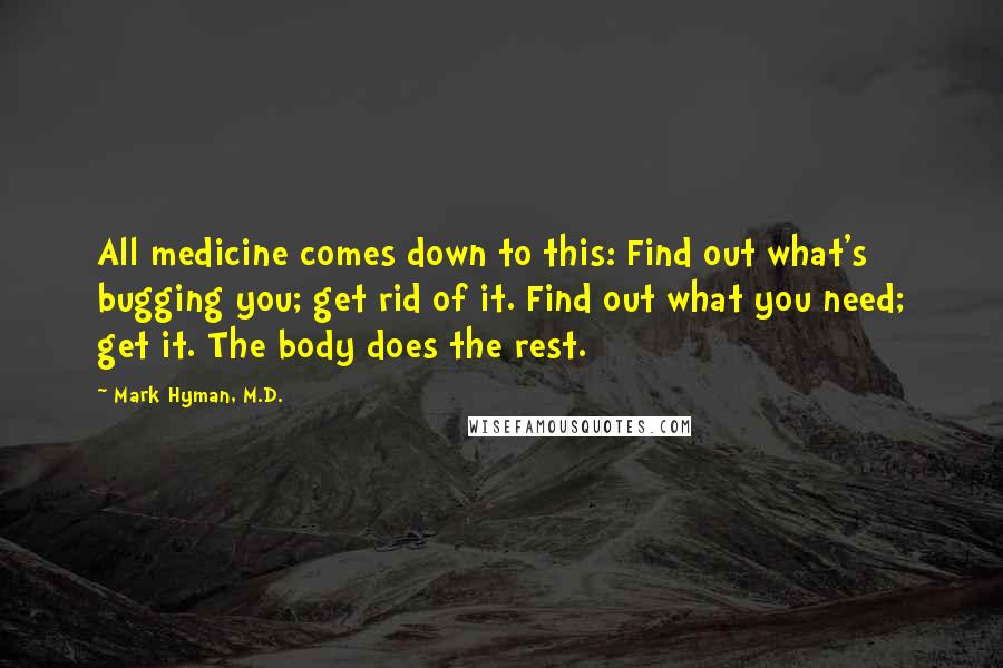 Mark Hyman, M.D. Quotes: All medicine comes down to this: Find out what's bugging you; get rid of it. Find out what you need; get it. The body does the rest.