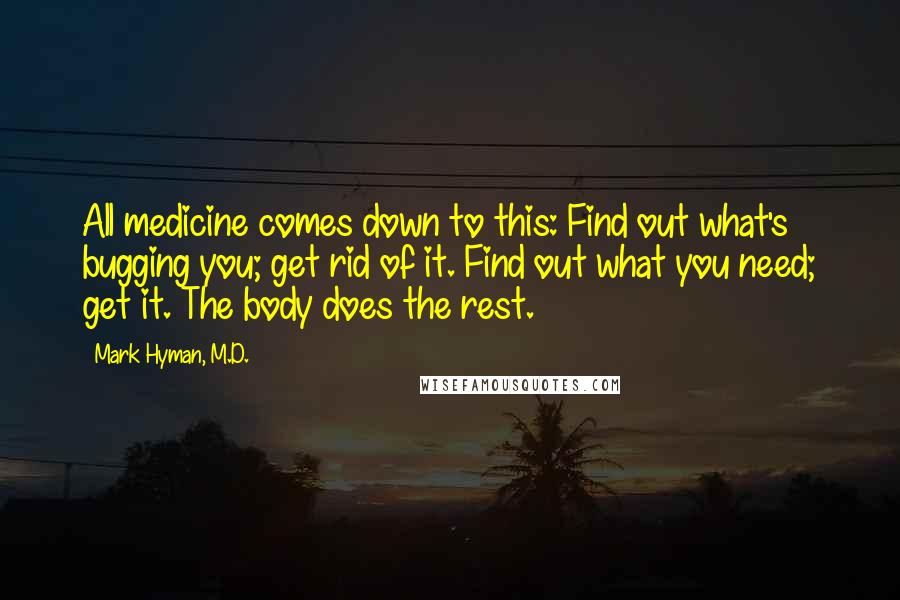 Mark Hyman, M.D. Quotes: All medicine comes down to this: Find out what's bugging you; get rid of it. Find out what you need; get it. The body does the rest.