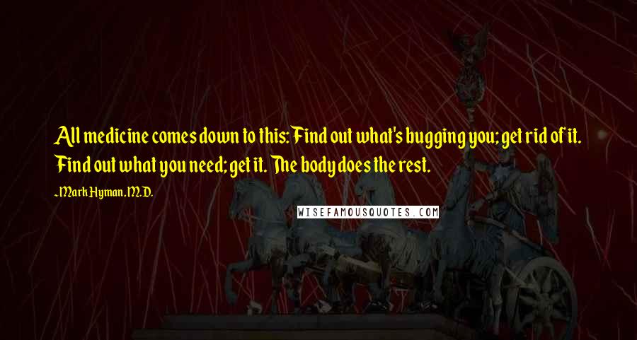 Mark Hyman, M.D. Quotes: All medicine comes down to this: Find out what's bugging you; get rid of it. Find out what you need; get it. The body does the rest.