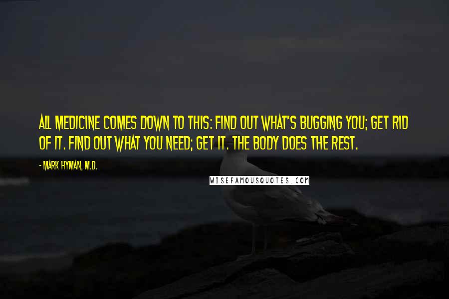 Mark Hyman, M.D. Quotes: All medicine comes down to this: Find out what's bugging you; get rid of it. Find out what you need; get it. The body does the rest.
