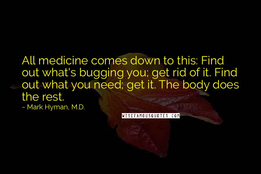Mark Hyman, M.D. Quotes: All medicine comes down to this: Find out what's bugging you; get rid of it. Find out what you need; get it. The body does the rest.