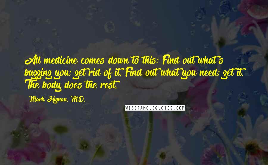 Mark Hyman, M.D. Quotes: All medicine comes down to this: Find out what's bugging you; get rid of it. Find out what you need; get it. The body does the rest.