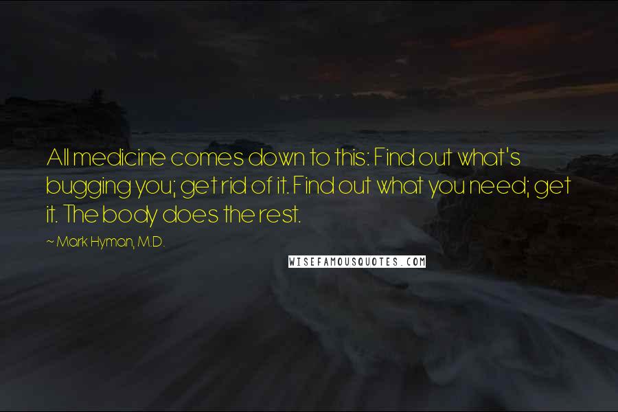 Mark Hyman, M.D. Quotes: All medicine comes down to this: Find out what's bugging you; get rid of it. Find out what you need; get it. The body does the rest.