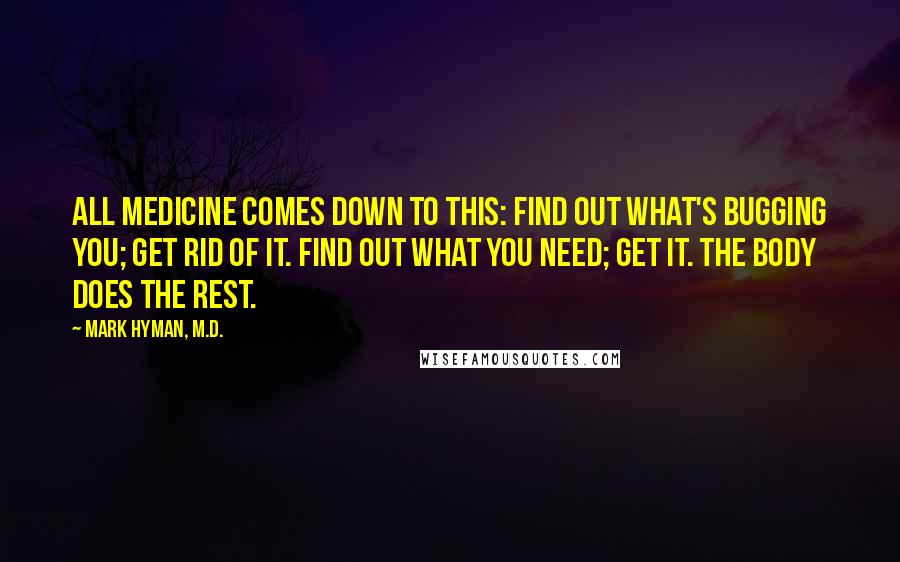 Mark Hyman, M.D. Quotes: All medicine comes down to this: Find out what's bugging you; get rid of it. Find out what you need; get it. The body does the rest.