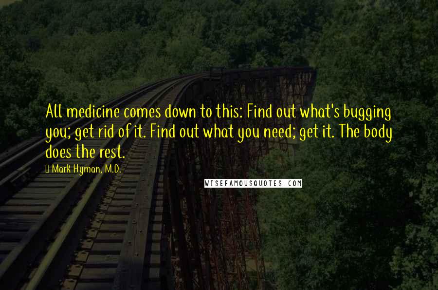 Mark Hyman, M.D. Quotes: All medicine comes down to this: Find out what's bugging you; get rid of it. Find out what you need; get it. The body does the rest.