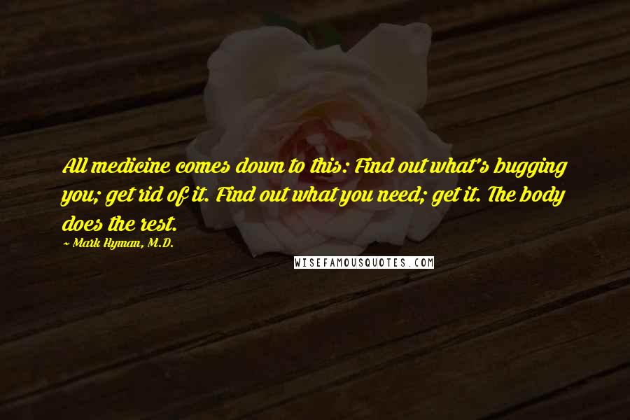 Mark Hyman, M.D. Quotes: All medicine comes down to this: Find out what's bugging you; get rid of it. Find out what you need; get it. The body does the rest.