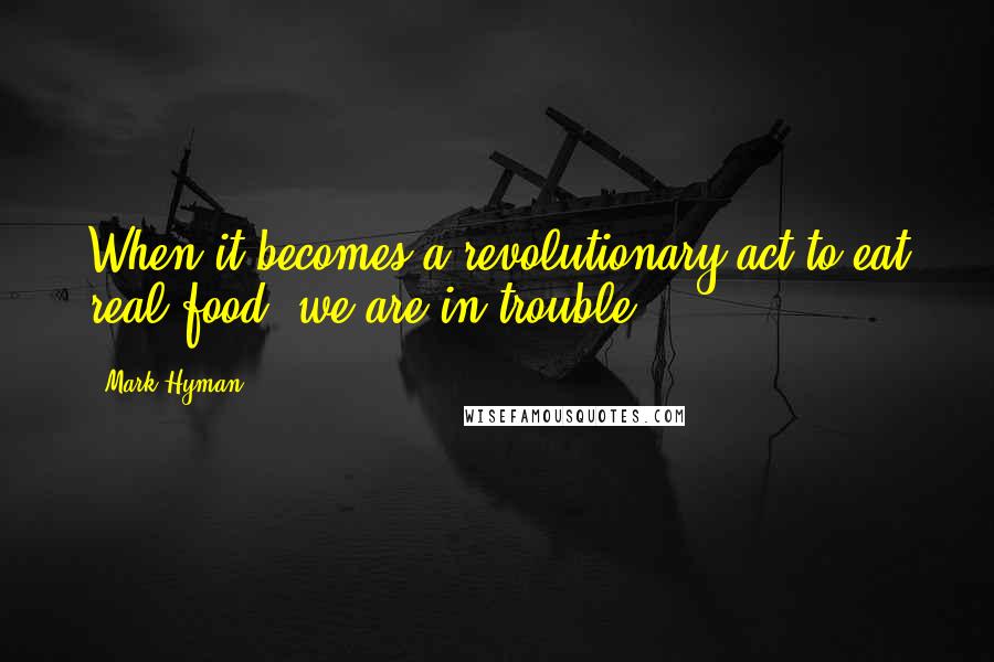 Mark Hyman Quotes: When it becomes a revolutionary act to eat real food, we are in trouble.