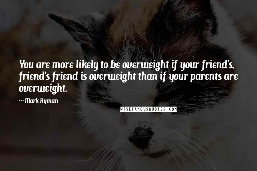 Mark Hyman Quotes: You are more likely to be overweight if your friend's, friend's friend is overweight than if your parents are overweight.