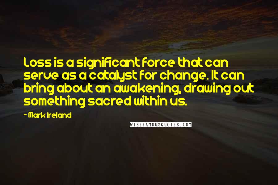 Mark Ireland Quotes: Loss is a significant force that can serve as a catalyst for change. It can bring about an awakening, drawing out something sacred within us.