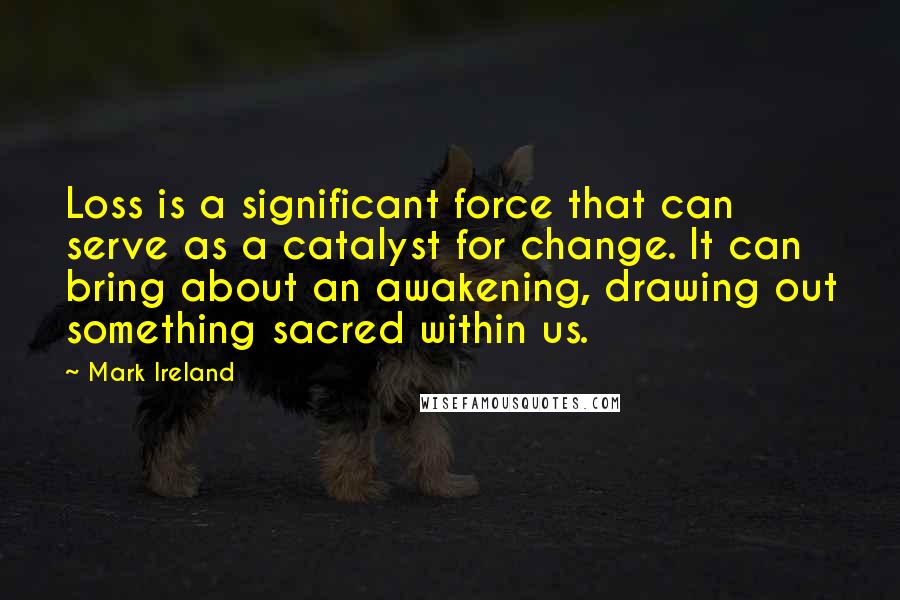 Mark Ireland Quotes: Loss is a significant force that can serve as a catalyst for change. It can bring about an awakening, drawing out something sacred within us.