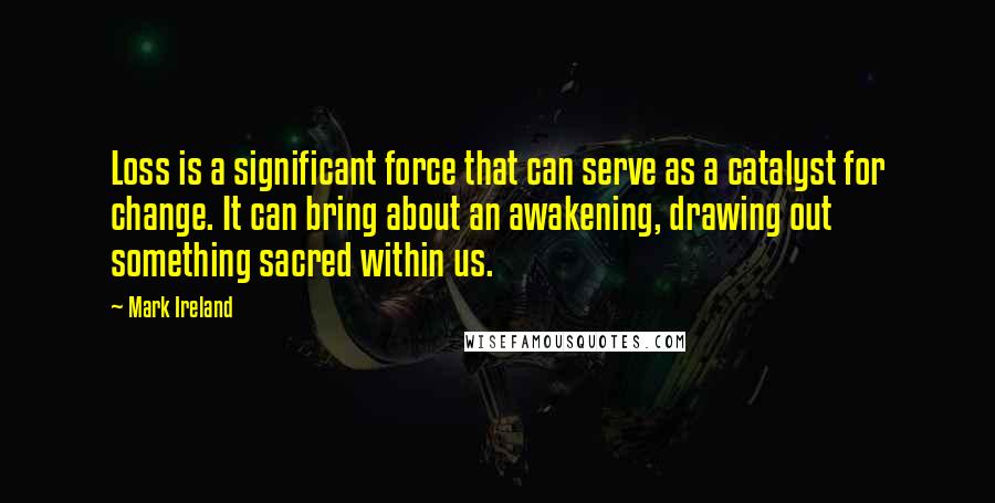 Mark Ireland Quotes: Loss is a significant force that can serve as a catalyst for change. It can bring about an awakening, drawing out something sacred within us.