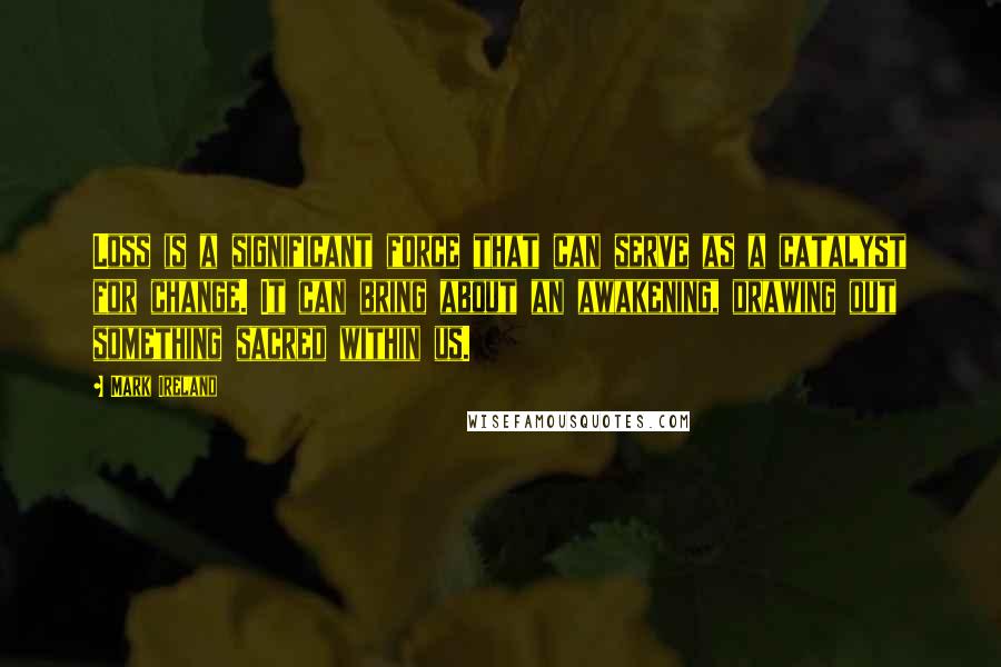 Mark Ireland Quotes: Loss is a significant force that can serve as a catalyst for change. It can bring about an awakening, drawing out something sacred within us.
