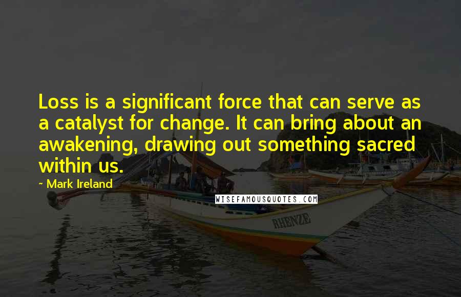 Mark Ireland Quotes: Loss is a significant force that can serve as a catalyst for change. It can bring about an awakening, drawing out something sacred within us.