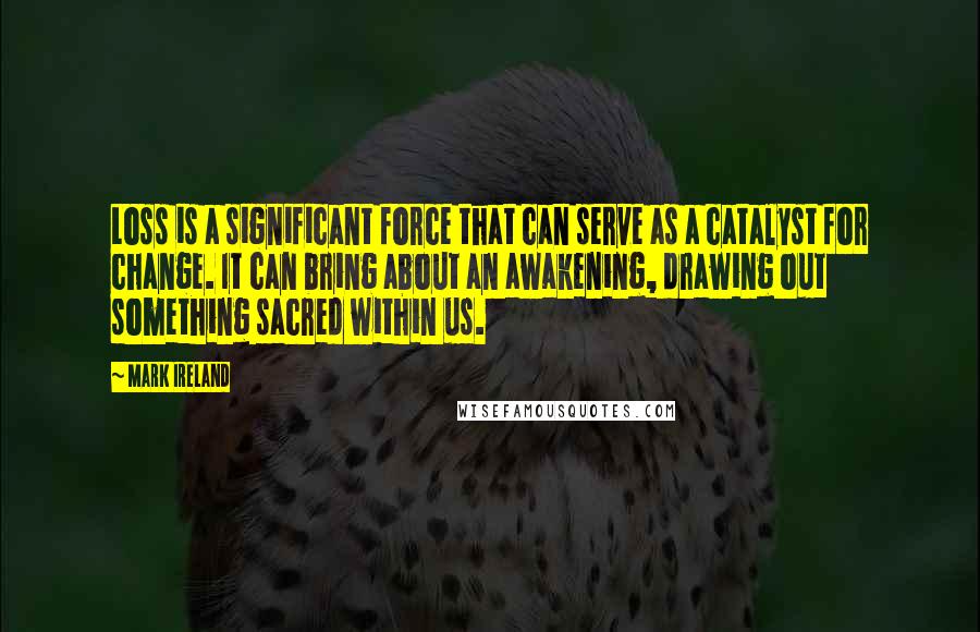 Mark Ireland Quotes: Loss is a significant force that can serve as a catalyst for change. It can bring about an awakening, drawing out something sacred within us.