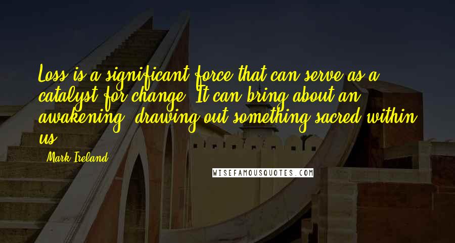 Mark Ireland Quotes: Loss is a significant force that can serve as a catalyst for change. It can bring about an awakening, drawing out something sacred within us.