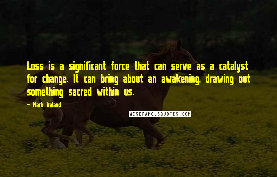 Mark Ireland Quotes: Loss is a significant force that can serve as a catalyst for change. It can bring about an awakening, drawing out something sacred within us.