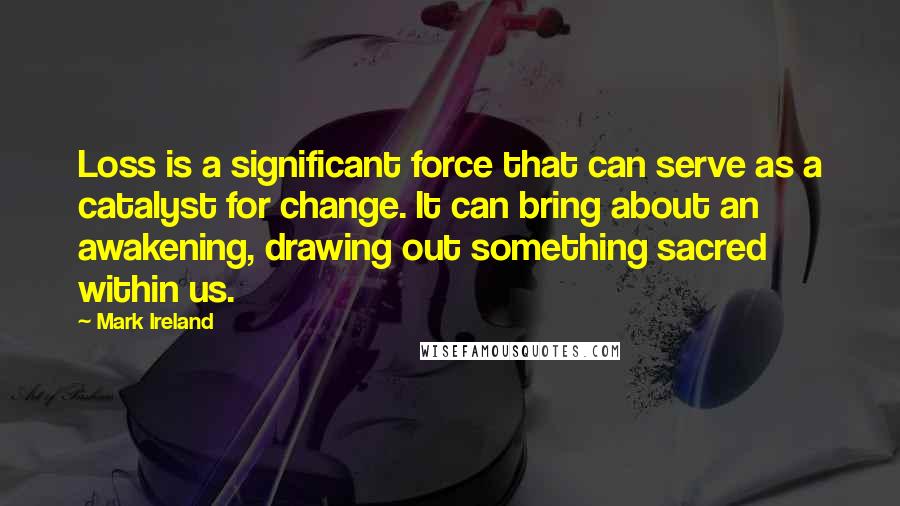 Mark Ireland Quotes: Loss is a significant force that can serve as a catalyst for change. It can bring about an awakening, drawing out something sacred within us.