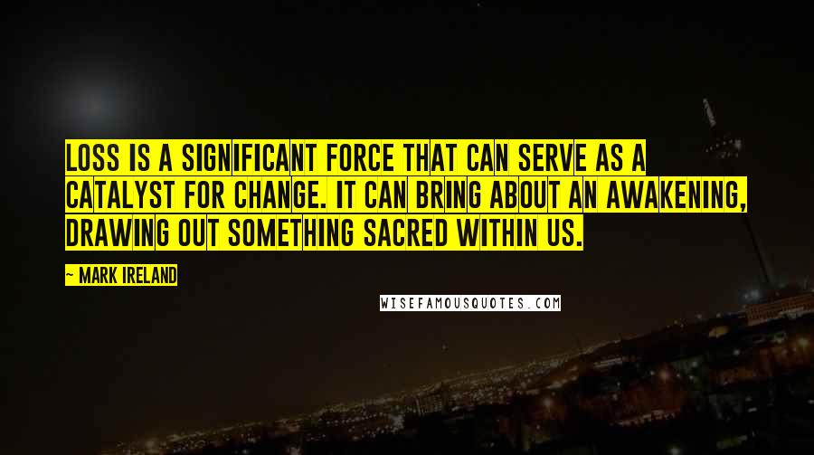 Mark Ireland Quotes: Loss is a significant force that can serve as a catalyst for change. It can bring about an awakening, drawing out something sacred within us.