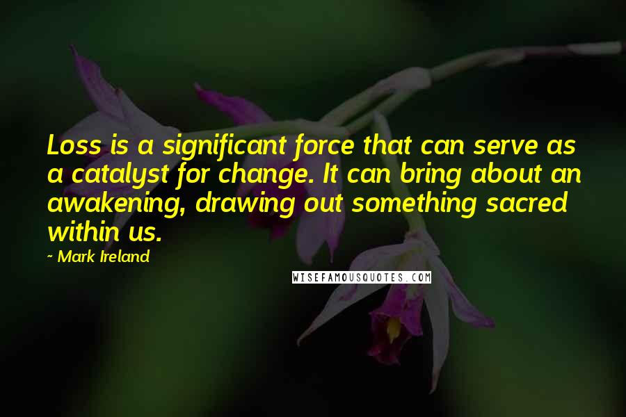 Mark Ireland Quotes: Loss is a significant force that can serve as a catalyst for change. It can bring about an awakening, drawing out something sacred within us.