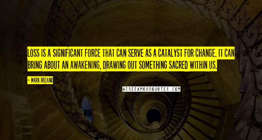 Mark Ireland Quotes: Loss is a significant force that can serve as a catalyst for change. It can bring about an awakening, drawing out something sacred within us.