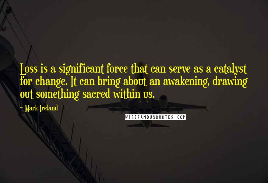 Mark Ireland Quotes: Loss is a significant force that can serve as a catalyst for change. It can bring about an awakening, drawing out something sacred within us.