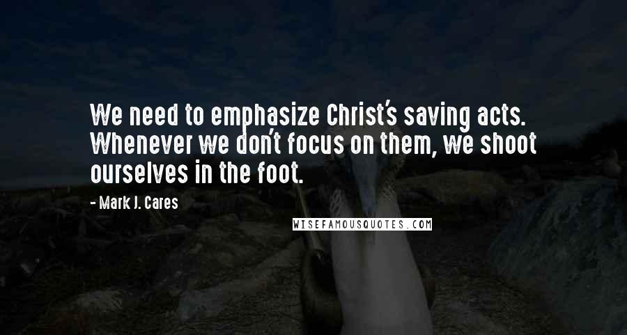 Mark J. Cares Quotes: We need to emphasize Christ's saving acts. Whenever we don't focus on them, we shoot ourselves in the foot.