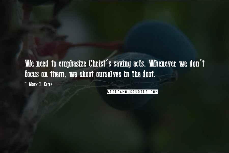 Mark J. Cares Quotes: We need to emphasize Christ's saving acts. Whenever we don't focus on them, we shoot ourselves in the foot.