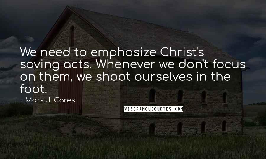 Mark J. Cares Quotes: We need to emphasize Christ's saving acts. Whenever we don't focus on them, we shoot ourselves in the foot.