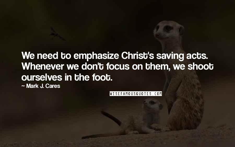 Mark J. Cares Quotes: We need to emphasize Christ's saving acts. Whenever we don't focus on them, we shoot ourselves in the foot.