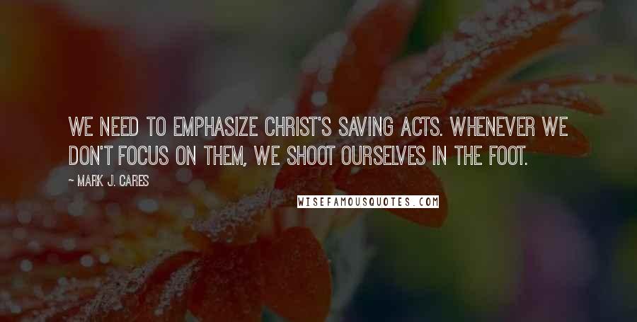 Mark J. Cares Quotes: We need to emphasize Christ's saving acts. Whenever we don't focus on them, we shoot ourselves in the foot.