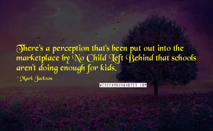 Mark Jackson Quotes: There's a perception that's been put out into the marketplace by No Child Left Behind that schools aren't doing enough for kids.