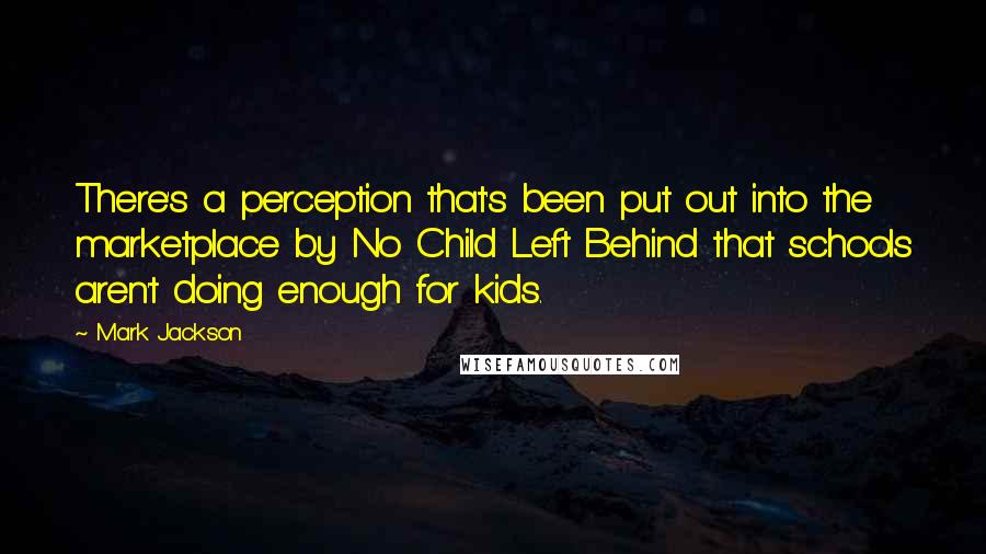 Mark Jackson Quotes: There's a perception that's been put out into the marketplace by No Child Left Behind that schools aren't doing enough for kids.