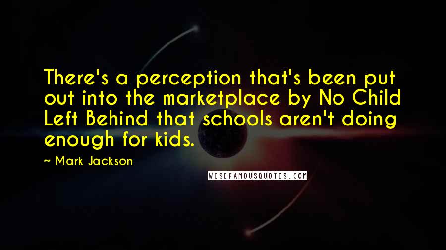 Mark Jackson Quotes: There's a perception that's been put out into the marketplace by No Child Left Behind that schools aren't doing enough for kids.