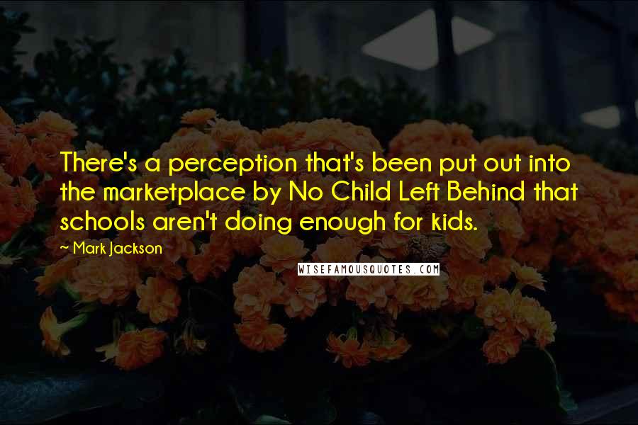 Mark Jackson Quotes: There's a perception that's been put out into the marketplace by No Child Left Behind that schools aren't doing enough for kids.