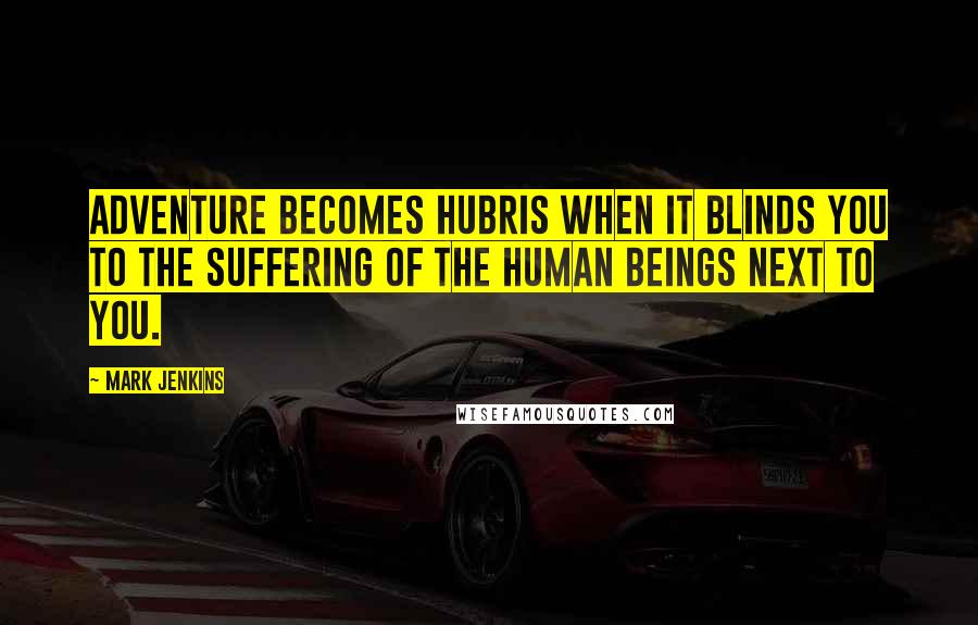 Mark Jenkins Quotes: Adventure becomes hubris when it blinds you to the suffering of the human beings next to you.