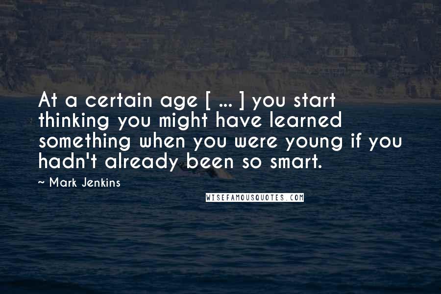 Mark Jenkins Quotes: At a certain age [ ... ] you start thinking you might have learned something when you were young if you hadn't already been so smart.