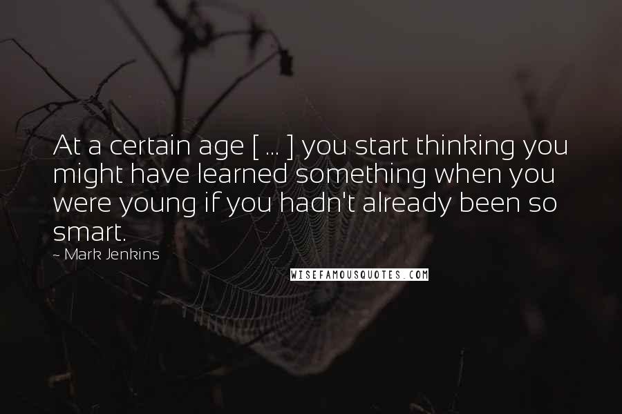 Mark Jenkins Quotes: At a certain age [ ... ] you start thinking you might have learned something when you were young if you hadn't already been so smart.