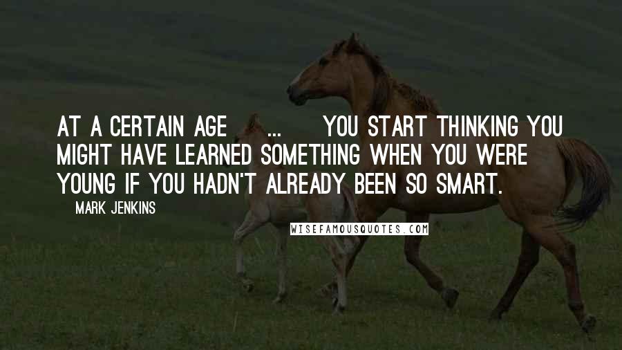 Mark Jenkins Quotes: At a certain age [ ... ] you start thinking you might have learned something when you were young if you hadn't already been so smart.