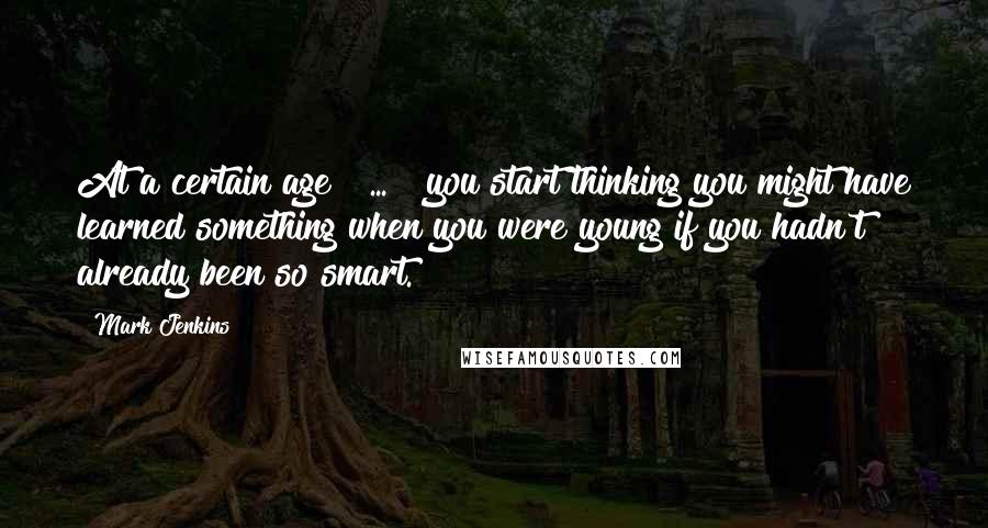 Mark Jenkins Quotes: At a certain age [ ... ] you start thinking you might have learned something when you were young if you hadn't already been so smart.