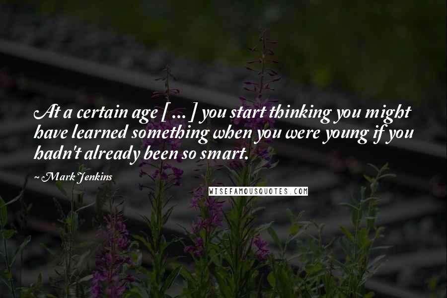 Mark Jenkins Quotes: At a certain age [ ... ] you start thinking you might have learned something when you were young if you hadn't already been so smart.