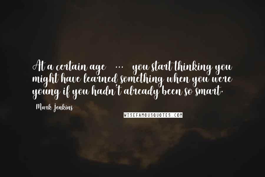 Mark Jenkins Quotes: At a certain age [ ... ] you start thinking you might have learned something when you were young if you hadn't already been so smart.