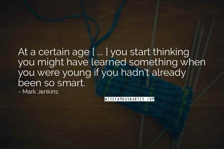 Mark Jenkins Quotes: At a certain age [ ... ] you start thinking you might have learned something when you were young if you hadn't already been so smart.