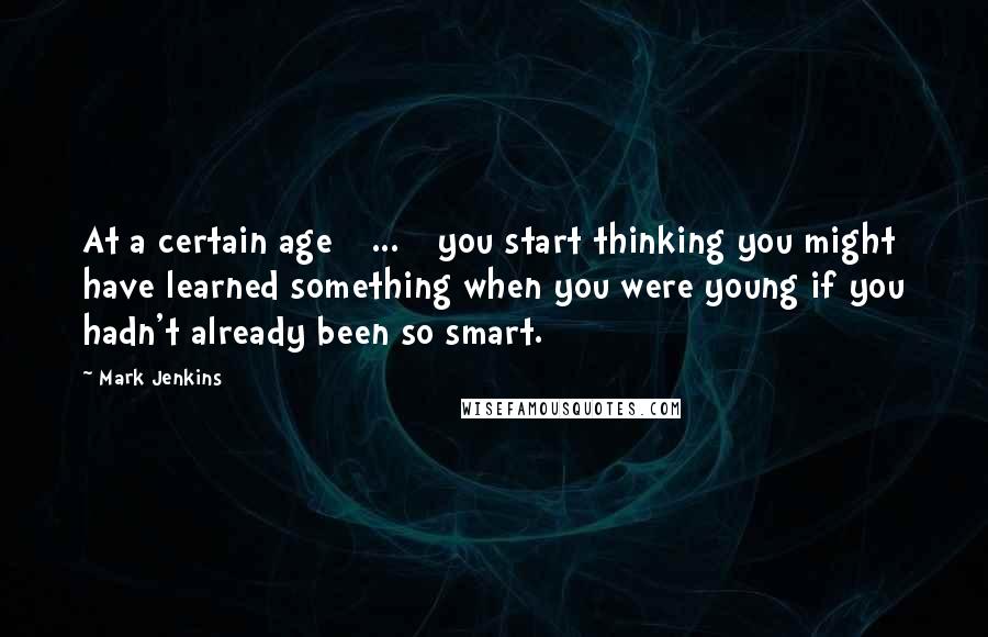 Mark Jenkins Quotes: At a certain age [ ... ] you start thinking you might have learned something when you were young if you hadn't already been so smart.