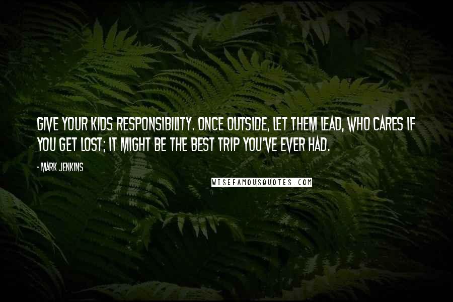 Mark Jenkins Quotes: Give your kids responsibility. Once outside, let them lead, who cares if you get lost; it might be the best trip you've ever had.