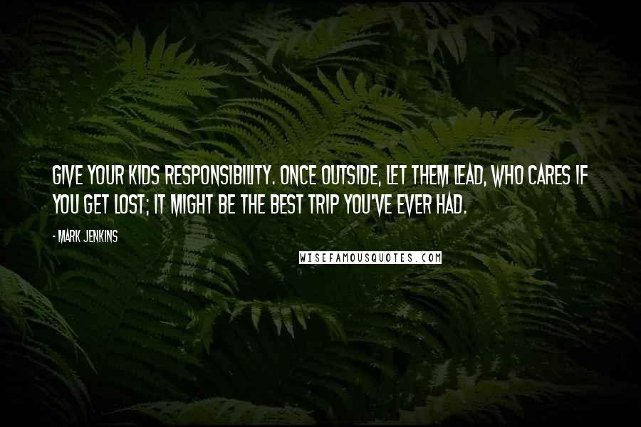 Mark Jenkins Quotes: Give your kids responsibility. Once outside, let them lead, who cares if you get lost; it might be the best trip you've ever had.