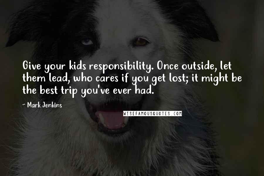 Mark Jenkins Quotes: Give your kids responsibility. Once outside, let them lead, who cares if you get lost; it might be the best trip you've ever had.
